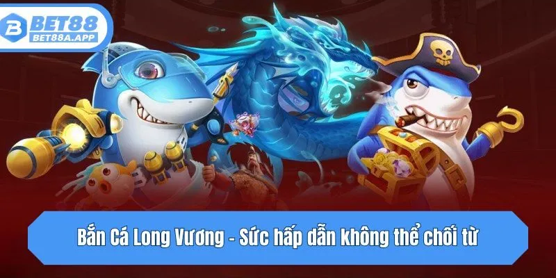 Bắn Cá Long Vương - Sức hấp dẫn không thể chối từ