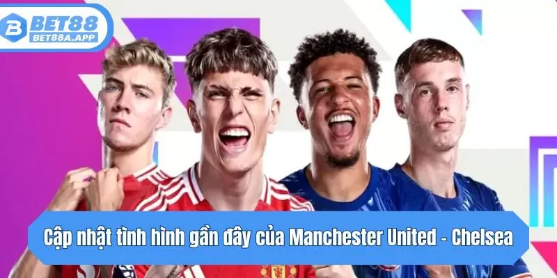 Cập nhật tình hình gần đây của Manchester United - Chelsea