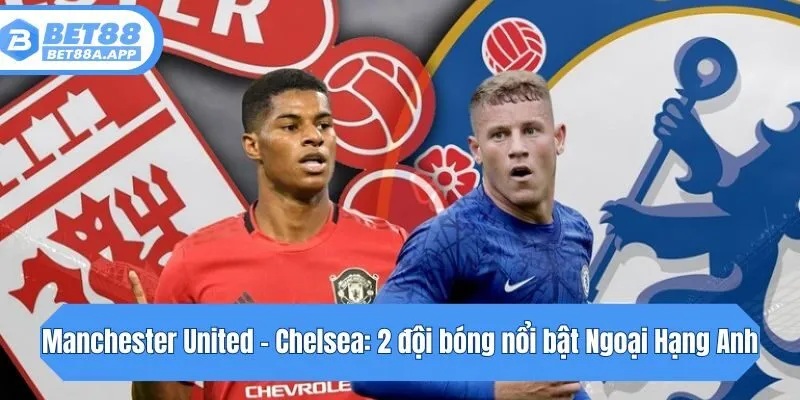 Manchester United - Chelsea: 2 đội bóng nổi bật Ngoại Hạng Anh