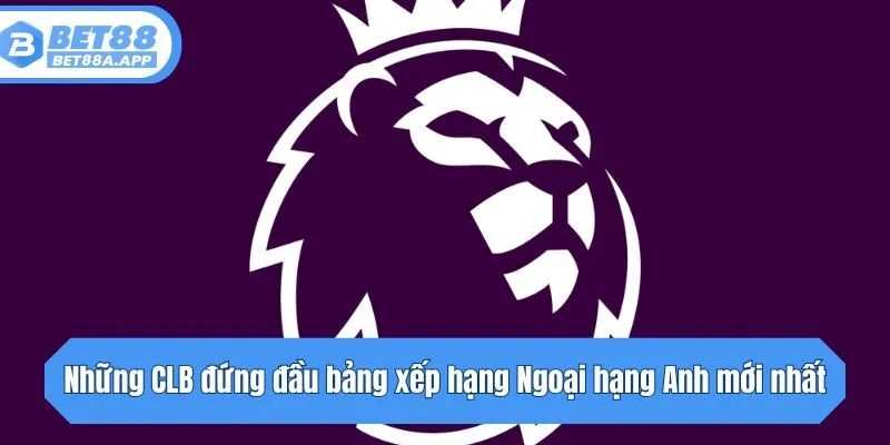 Những CLB đứng đầu bảng xếp hạng Ngoại hạng Anh mới nhất