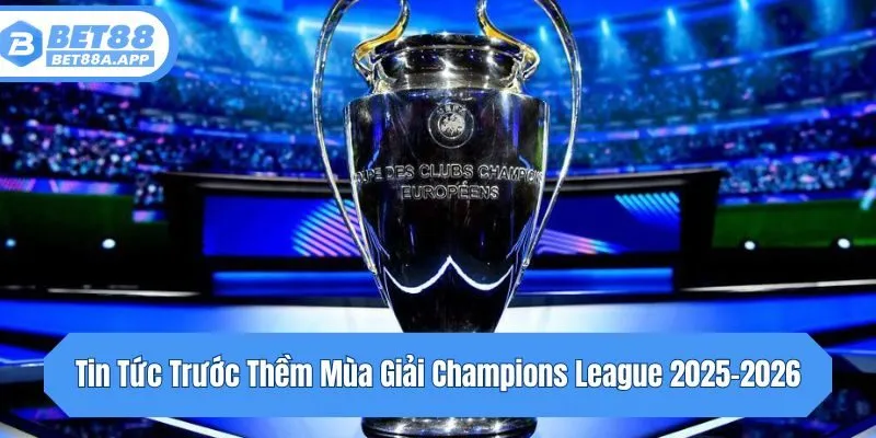 Tin tức trước thềm mùa giải Champions League 2025-2026: Lịch và thể thức mới
